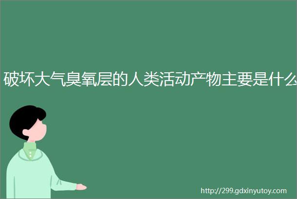 破坏大气臭氧层的人类活动产物主要是什么